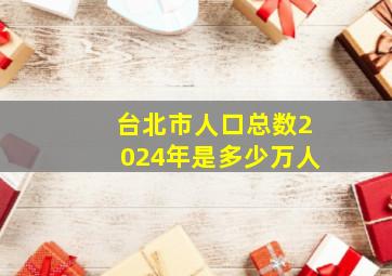 台北市人口总数2024年是多少万人