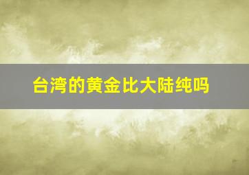 台湾的黄金比大陆纯吗