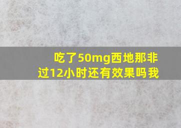 吃了50mg西地那非过12小时还有效果吗我