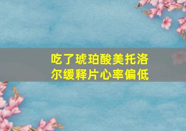 吃了琥珀酸美托洛尔缓释片心率偏低