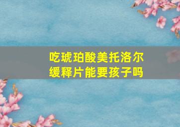 吃琥珀酸美托洛尔缓释片能要孩子吗