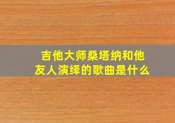 吉他大师桑塔纳和他友人演绎的歌曲是什么