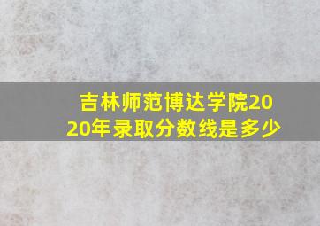 吉林师范博达学院2020年录取分数线是多少