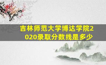 吉林师范大学博达学院2020录取分数线是多少