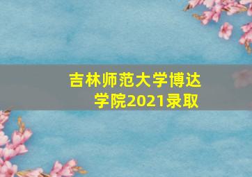 吉林师范大学博达学院2021录取