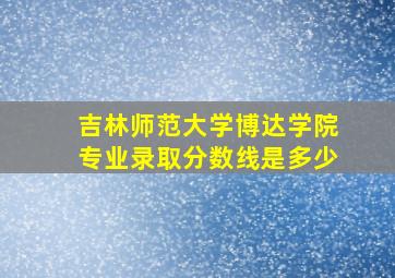 吉林师范大学博达学院专业录取分数线是多少