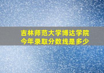 吉林师范大学博达学院今年录取分数线是多少