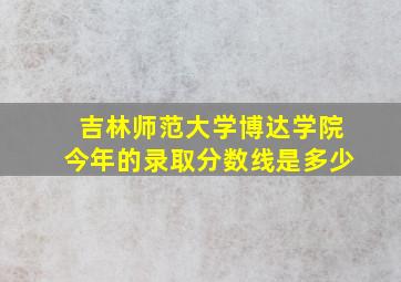 吉林师范大学博达学院今年的录取分数线是多少