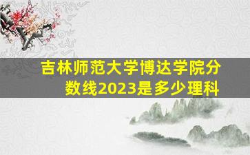 吉林师范大学博达学院分数线2023是多少理科