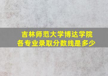 吉林师范大学博达学院各专业录取分数线是多少