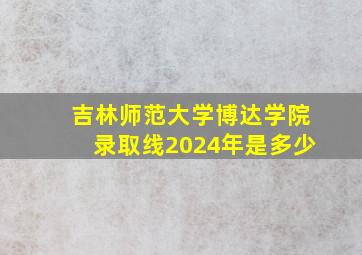 吉林师范大学博达学院录取线2024年是多少