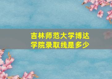 吉林师范大学博达学院录取线是多少