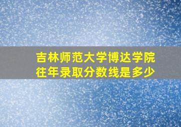 吉林师范大学博达学院往年录取分数线是多少