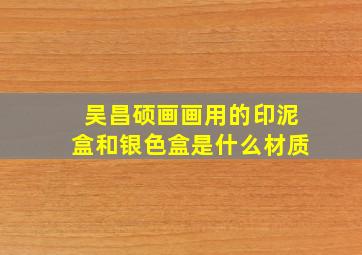 吴昌硕画画用的印泥盒和银色盒是什么材质