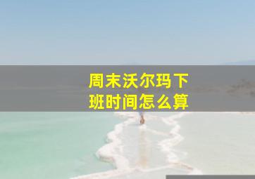 周末沃尔玛下班时间怎么算