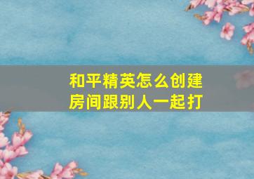 和平精英怎么创建房间跟别人一起打