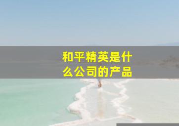 和平精英是什么公司的产品