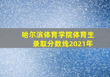 哈尔滨体育学院体育生录取分数线2021年