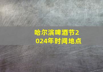 哈尔滨啤酒节2024年时间地点