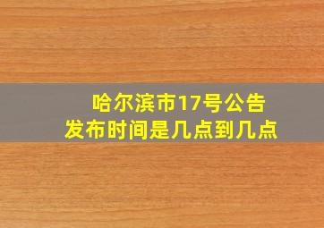 哈尔滨市17号公告发布时间是几点到几点