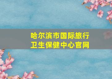 哈尔滨市国际旅行卫生保健中心官网