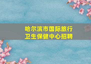 哈尔滨市国际旅行卫生保健中心招聘