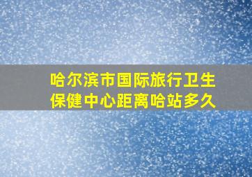 哈尔滨市国际旅行卫生保健中心距离哈站多久