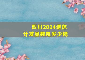 四川2024退休计发基数是多少钱