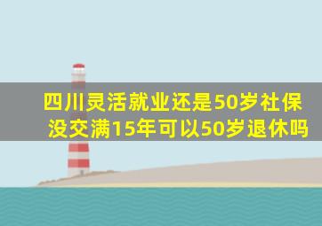 四川灵活就业还是50岁社保没交满15年可以50岁退休吗