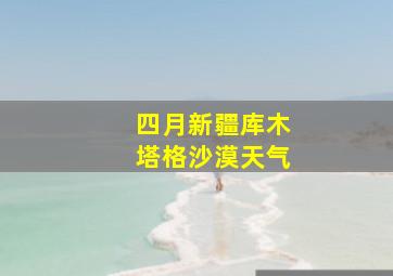 四月新疆库木塔格沙漠天气