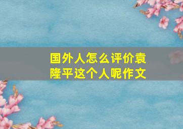 国外人怎么评价袁隆平这个人呢作文