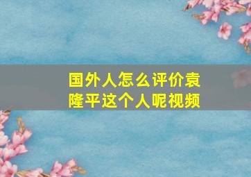 国外人怎么评价袁隆平这个人呢视频