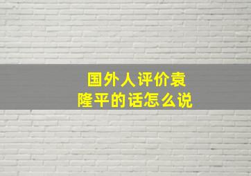 国外人评价袁隆平的话怎么说