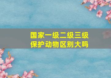 国家一级二级三级保护动物区别大吗