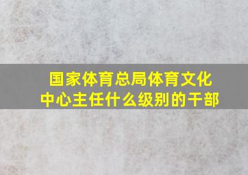 国家体育总局体育文化中心主任什么级别的干部