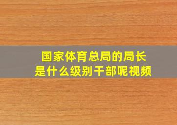 国家体育总局的局长是什么级别干部呢视频