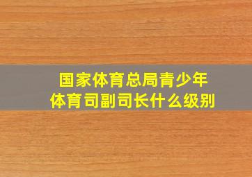 国家体育总局青少年体育司副司长什么级别