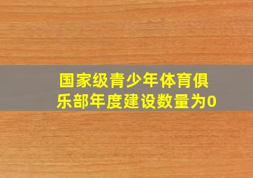 国家级青少年体育俱乐部年度建设数量为0