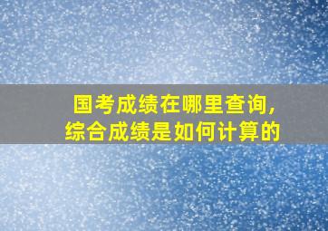 国考成绩在哪里查询,综合成绩是如何计算的