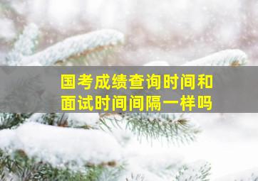 国考成绩查询时间和面试时间间隔一样吗