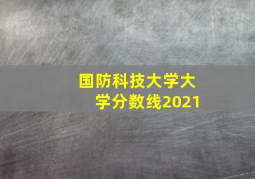 国防科技大学大学分数线2021