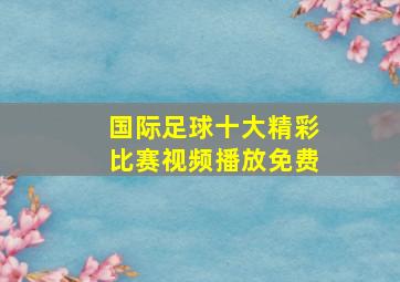 国际足球十大精彩比赛视频播放免费