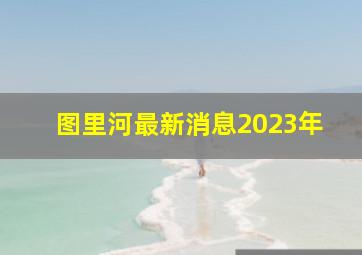 图里河最新消息2023年