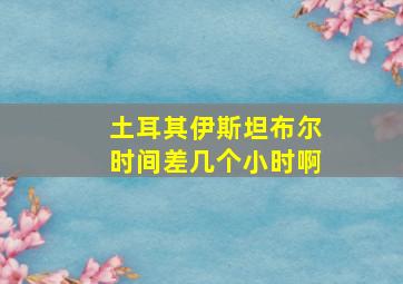 土耳其伊斯坦布尔时间差几个小时啊