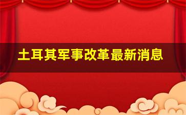 土耳其军事改革最新消息