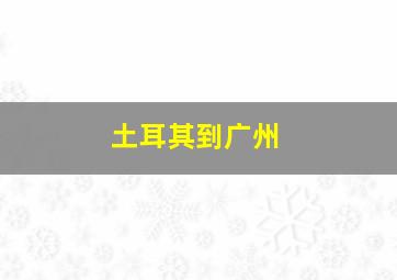 土耳其到广州