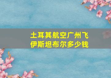 土耳其航空广州飞伊斯坦布尔多少钱