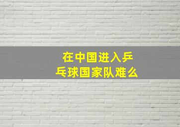 在中国进入乒乓球国家队难么