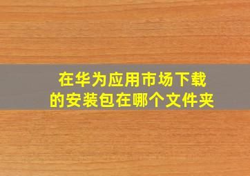 在华为应用市场下载的安装包在哪个文件夹