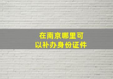 在南京哪里可以补办身份证件